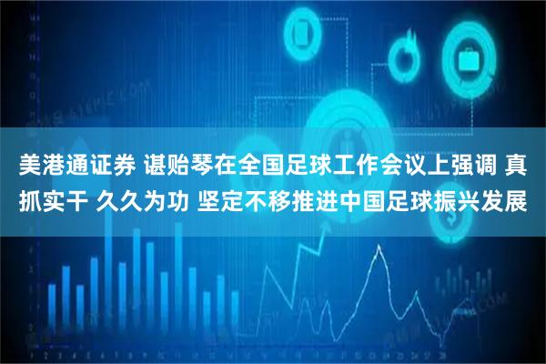 美港通证券 谌贻琴在全国足球工作会议上强调 真抓实干 久久为功 坚定不移推进中国足球振兴发展