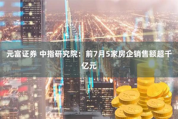 元富证券 中指研究院：前7月5家房企销售额超千亿元