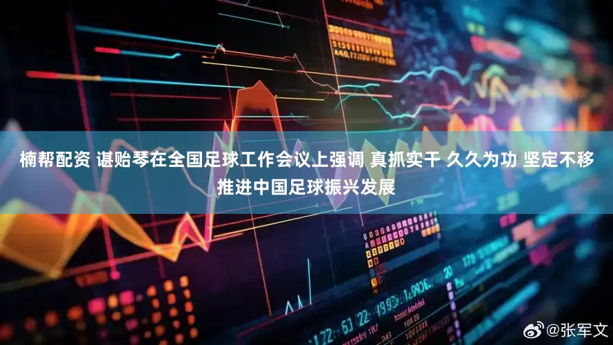 楠帮配资 谌贻琴在全国足球工作会议上强调 真抓实干 久久为功 坚定不移推进中国足球振兴发展