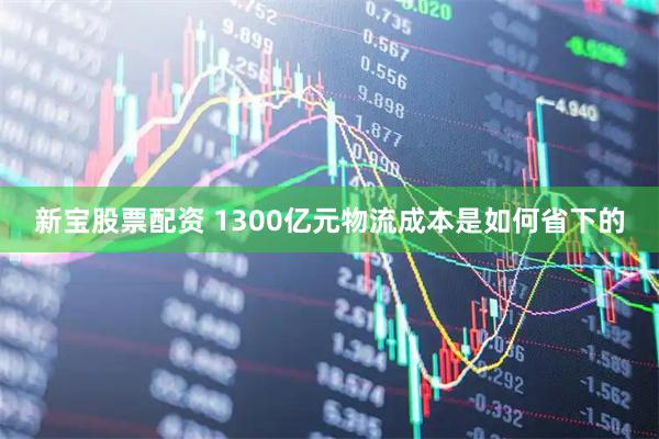 新宝股票配资 1300亿元物流成本是如何省下的