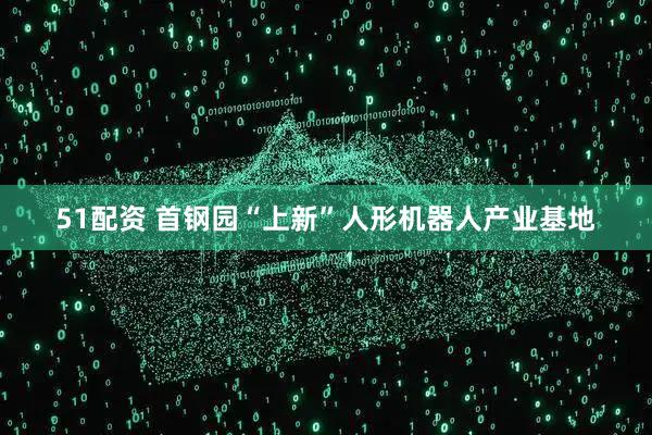 51配资 首钢园“上新”人形机器人产业基地