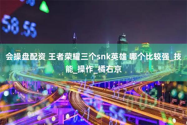 会操盘配资 王者荣耀三个snk英雄 哪个比较强_技能_操作_橘右京