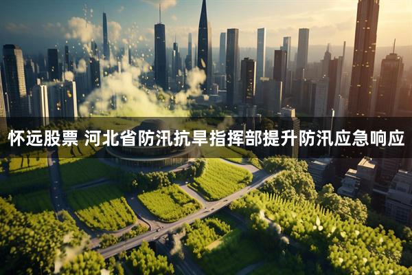 怀远股票 河北省防汛抗旱指挥部提升防汛应急响应