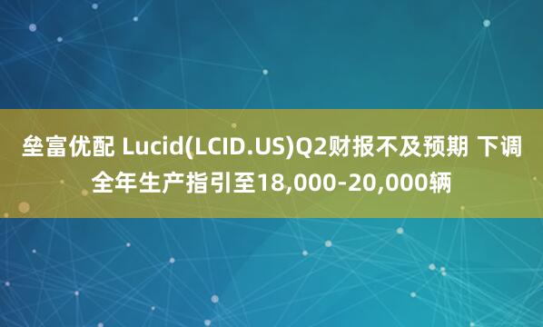 垒富优配 Lucid(LCID.US)Q2财报不及预期 下调全年生产指引至18,000-20,000辆