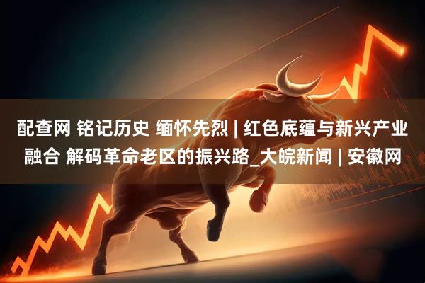 配查网 铭记历史 缅怀先烈 | 红色底蕴与新兴产业融合 解码革命老区的振兴路_大皖新闻 | 安徽网