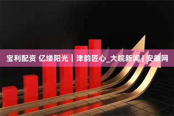 宝利配资 亿缕阳光｜津韵匠心_大皖新闻 | 安徽网