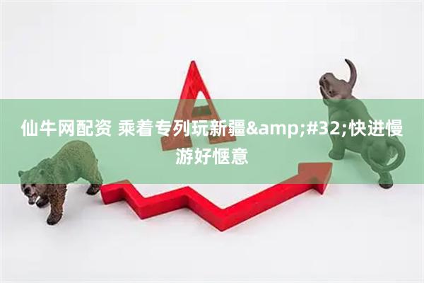 仙牛网配资 乘着专列玩新疆&#32;快进慢游好惬意