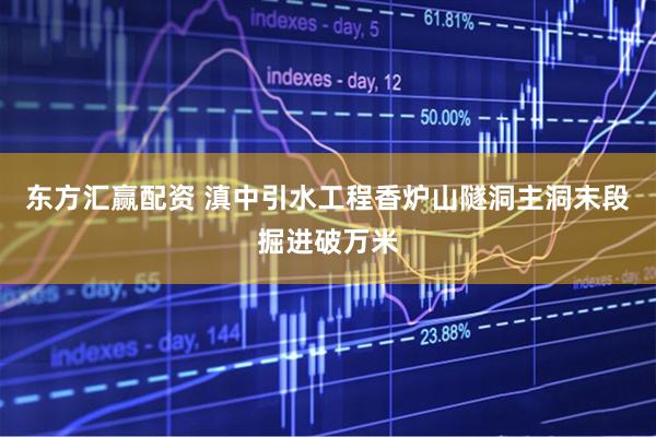 东方汇赢配资 滇中引水工程香炉山隧洞主洞末段掘进破万米