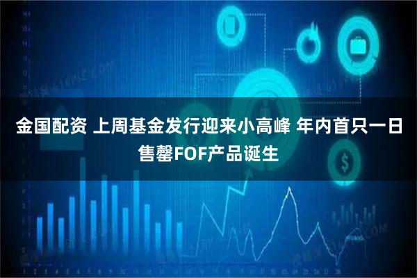 金国配资 上周基金发行迎来小高峰 年内首只一日售罄FOF产品诞生