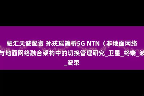 融汇天诚配资 孙戎瑶简析5G NTN（非地面网络）与地面网络融合架构中的切换管理研究_卫星_终端_波束