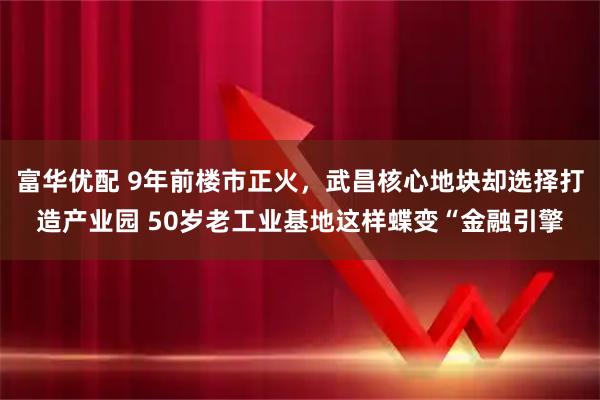 富华优配 9年前楼市正火，武昌核心地块却选择打造产业园 50岁老工业基地这样蝶变“金融引擎