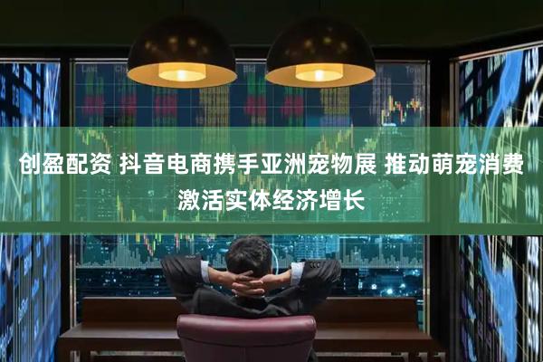 创盈配资 抖音电商携手亚洲宠物展 推动萌宠消费激活实体经济增长