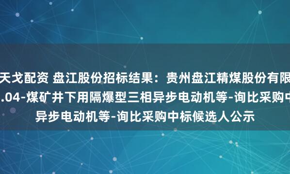 天戈配资 盘江股份招标结果：贵州盘江精煤股份有限公司-2025.08.04-煤矿井下用隔爆型三相异步电动机等-询比采购中标候选人公示