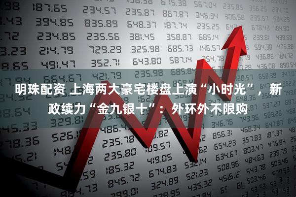 明珠配资 上海两大豪宅楼盘上演“小时光”，新政续力“金九银十”：外环外不限购