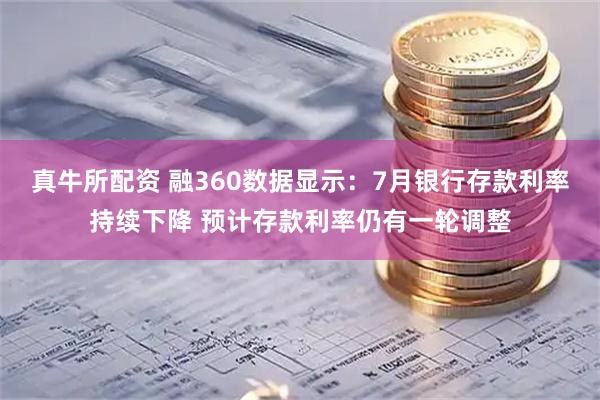 真牛所配资 融360数据显示：7月银行存款利率持续下降 预计存款利率仍有一轮调整
