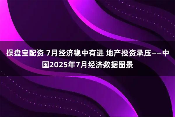 操盘宝配资 7月经济稳中有进 地产投资承压——中国2025年7月经济数据图景