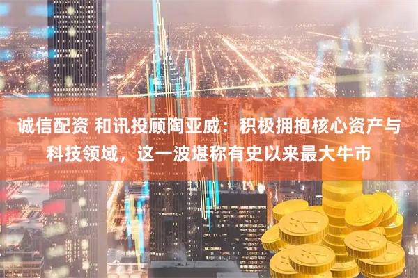 诚信配资 和讯投顾陶亚威：积极拥抱核心资产与科技领域，这一波堪称有史以来最大牛市