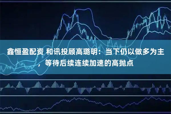 鑫恒盈配资 和讯投顾高璐明：当下仍以做多为主，等待后续连续加速的高抛点