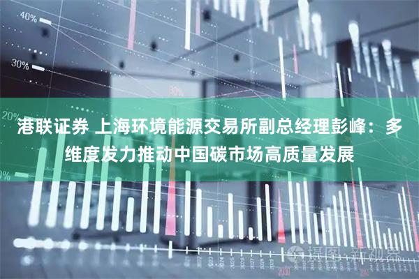 港联证券 上海环境能源交易所副总经理彭峰：多维度发力推动中国碳市场高质量发展