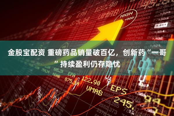 金股宝配资 重磅药品销量破百亿，创新药“一哥”持续盈利仍存隐忧