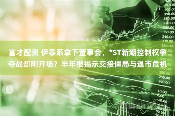 富才配资 伊泰系拿下董事会，*ST新潮控制权争夺战却刚开场？半年报揭示交接僵局与退市危机