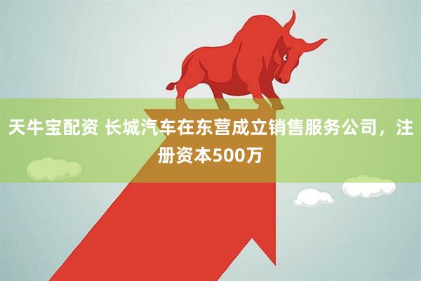 天牛宝配资 长城汽车在东营成立销售服务公司，注册资本500万