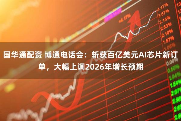 国华通配资 博通电话会：斩获百亿美元AI芯片新订单，大幅上调2026年增长预期
