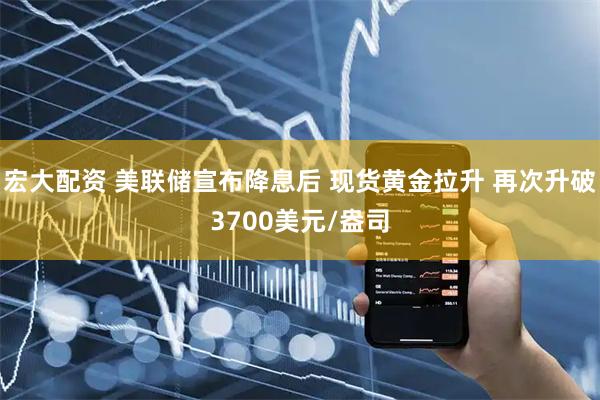 宏大配资 美联储宣布降息后 现货黄金拉升 再次升破3700美元/盎司