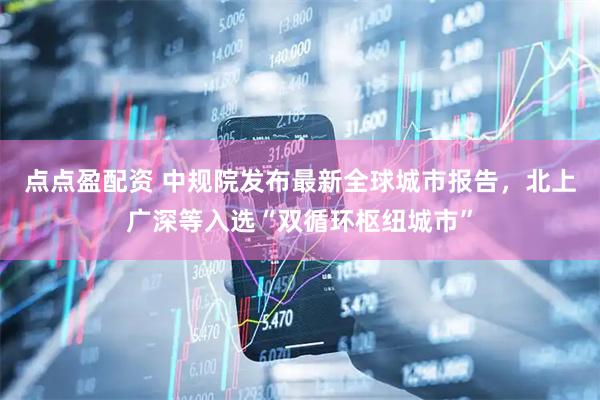 点点盈配资 中规院发布最新全球城市报告，北上广深等入选“双循环枢纽城市”