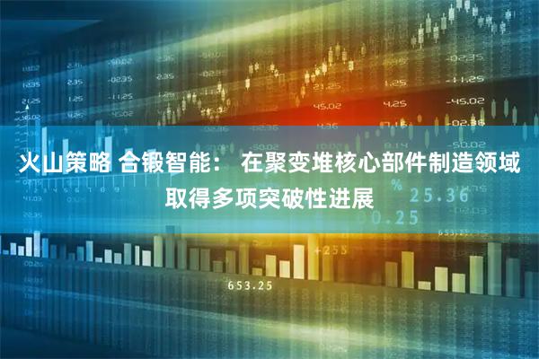 火山策略 合锻智能： 在聚变堆核心部件制造领域取得多项突破性进展