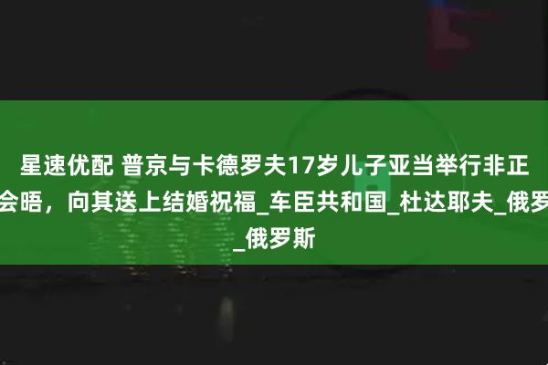 星速优配 普京与卡德罗夫17岁儿子亚当举行非正式会晤，向其送上结婚祝福_车臣共和国_杜达耶夫_俄罗斯