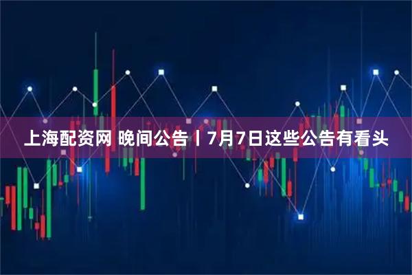 上海配资网 晚间公告丨7月7日这些公告有看头