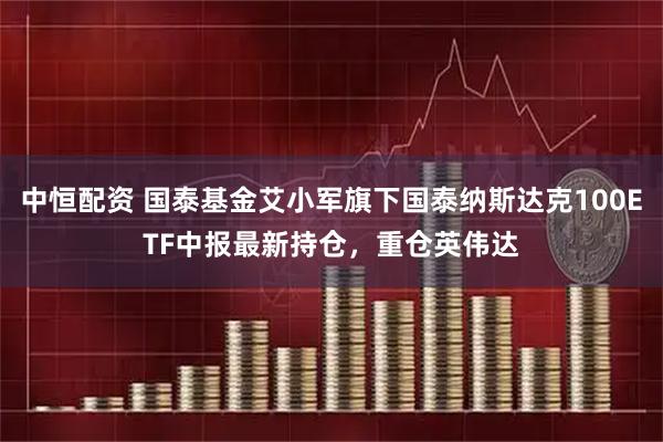 中恒配资 国泰基金艾小军旗下国泰纳斯达克100ETF中报最新持仓，重仓英伟达