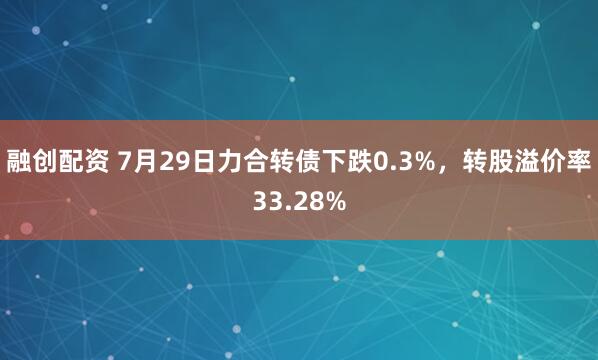 融创配资 7月29日力合转债下跌0.3%，转股溢价率33.28%
