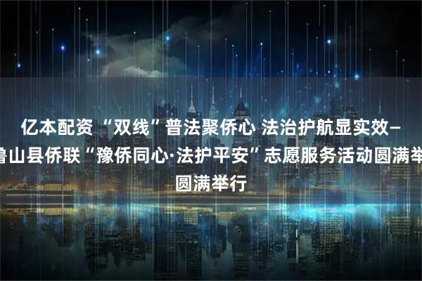 亿本配资 “双线”普法聚侨心 法治护航显实效——鲁山县侨联“豫侨同心·法护平安”志愿服务活动圆满举行
