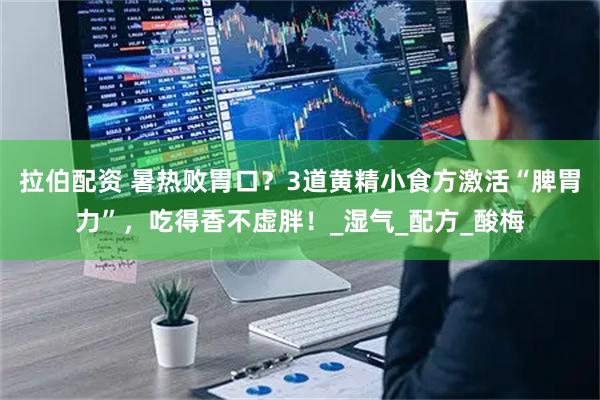 拉伯配资 暑热败胃口?3道黄精小食方激活“脾胃力”,吃得香不虚胖!_湿气_配方_酸梅