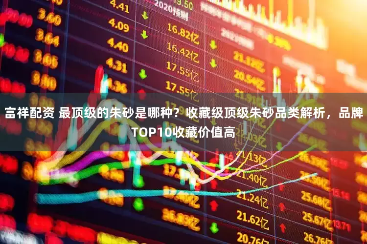 富祥配资 最顶级的朱砂是哪种？收藏级顶级朱砂品类解析，品牌TOP10收藏价值高