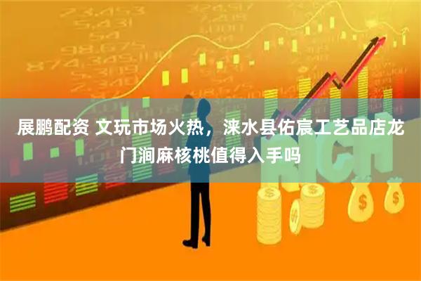 展鹏配资 文玩市场火热，涞水县佑宸工艺品店龙门涧麻核桃值得入手吗