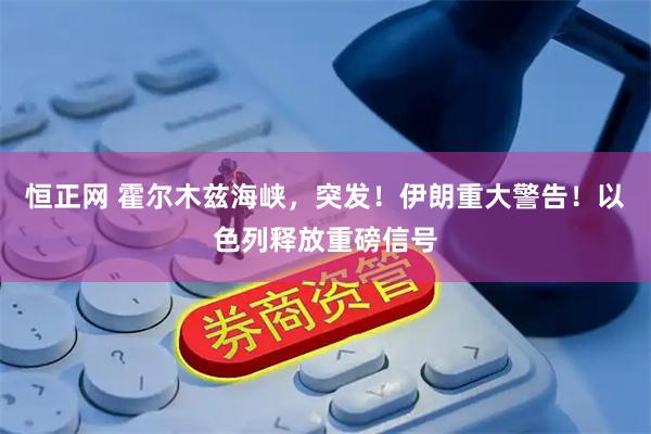 恒正网 霍尔木兹海峡，突发！伊朗重大警告！以色列释放重磅信号