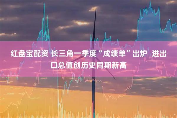 红盘宝配资 长三角一季度“成绩单”出炉 进出口总值创历史同期新高