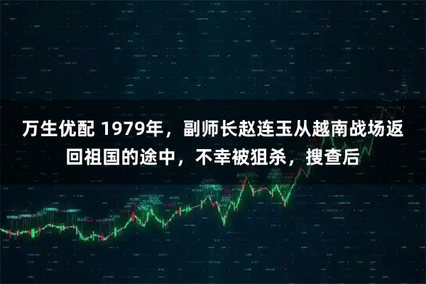万生优配 1979年，副师长赵连玉从越南战场返回祖国的途中，不幸被狙杀，搜查后