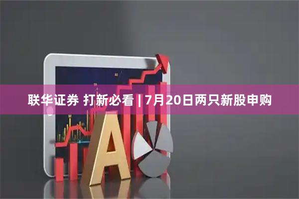 联华证券 打新必看 | 7月20日两只新股申购