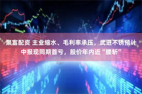 聚富配资 主业缩水、毛利率承压，武进不锈预计中报现同期首亏，股价年内近“腰斩”